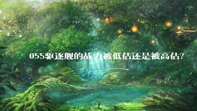 055驱逐舰的战力被低估还是被高估？